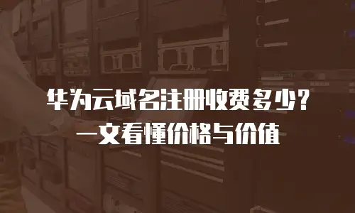 华为云域名注册收费多少？一文看懂价格与价值