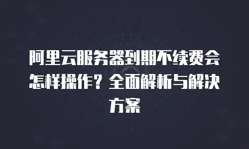 阿里云服务器到期不续费会怎样操作？全面解析与解决方案