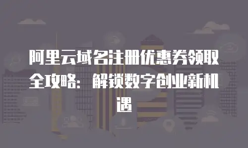 阿里云域名注册优惠券领取全攻略：解锁数字创业新机遇