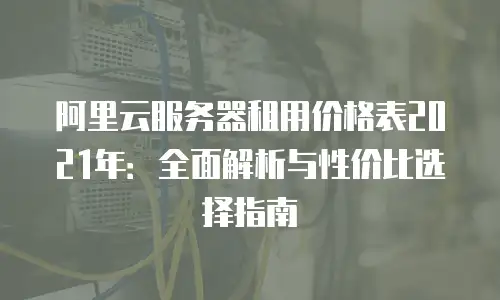 阿里云服务器租用价格表2021年：全面解析与性价比选择指南