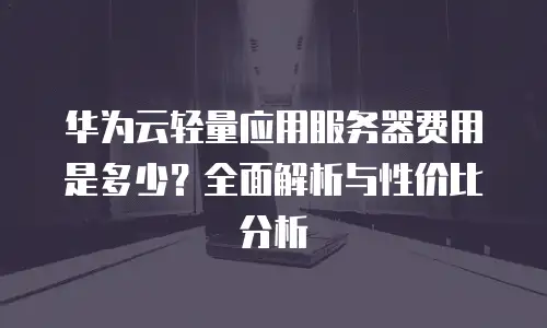 华为云轻量应用服务器费用是多少？全面解析与性价比分析