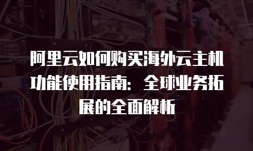 阿里云如何购买海外云主机功能使用指南：全球业务拓展的全面解析