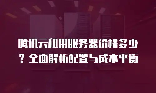 腾讯云租用服务器价格多少？全面解析配置与成本平衡