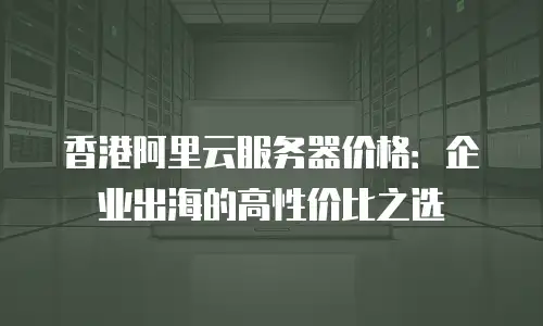 香港阿里云服务器价格：企业出海的高性价比之选