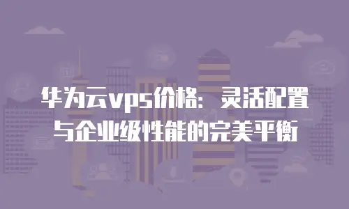 华为云vps价格：灵活配置与企业级性能的完美平衡