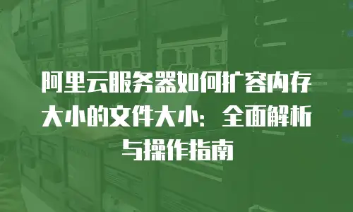 阿里云服务器如何扩容内存大小的文件大小：全面解析与操作指南