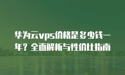 华为云vps价格是多少钱一年？全面解析与性价比指南