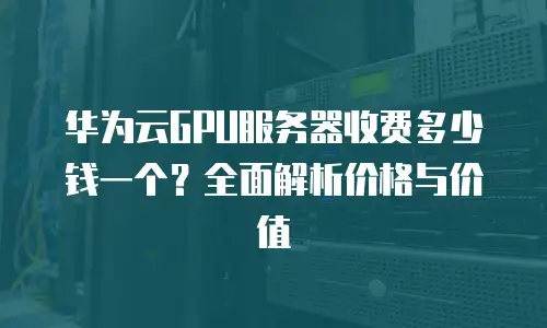华为云GPU服务器收费多少钱一个？全面解析价格与价值