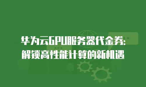 华为云GPU服务器代金券：解锁高性能计算的新机遇