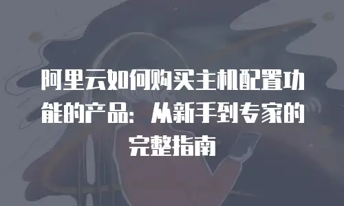 阿里云如何购买主机配置功能的产品：从新手到专家的完整指南