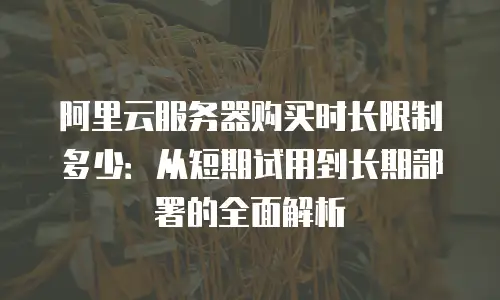 阿里云服务器购买时长限制多少：从短期试用到长期部署的全面解析