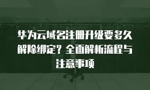 华为云域名注册升级要多久解除绑定？全面解析流程与注意事项