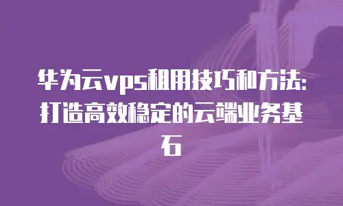 华为云vps租用技巧和方法：打造高效稳定的云端业务基石