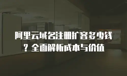 阿里云域名注册扩容多少钱？全面解析成本与价值