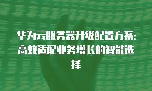 华为云服务器升级配置方案：高效适配业务增长的智能选择