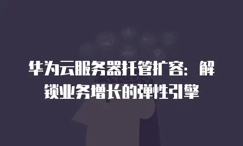 华为云服务器托管扩容：解锁业务增长的弹性引擎