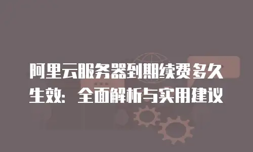 阿里云服务器到期续费多久生效：全面解析与实用建议