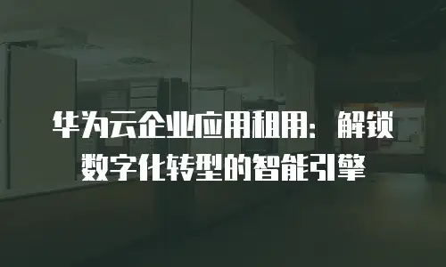 华为云企业应用租用：解锁数字化转型的智能引擎