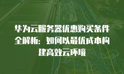 华为云服务器优惠购买条件全解析：如何以最优成本构建高效云环境