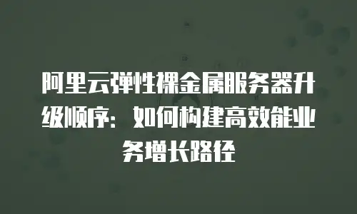 阿里云弹性裸金属服务器升级顺序：如何构建高效能业务增长路径
