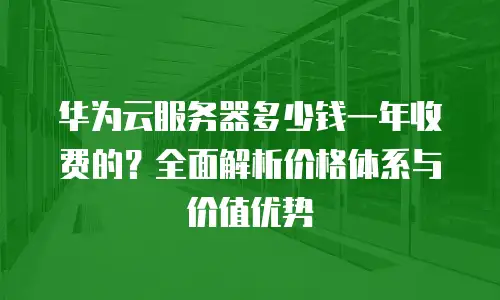华为云服务器多少钱一年收费的？全面解析价格体系与价值优势