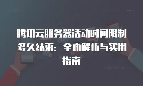 腾讯云服务器活动时间限制多久结束：全面解析与实用指南