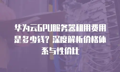 华为云GPU服务器租用费用是多少钱？深度解析价格体系与性价比