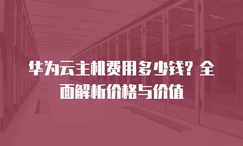 华为云主机费用多少钱？全面解析价格与价值