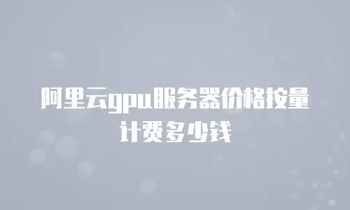 阿里云gpu服务器价格按量计费多少钱