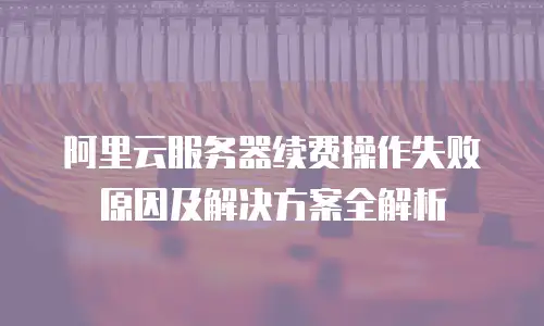 阿里云服务器续费操作失败原因及解决方案全解析