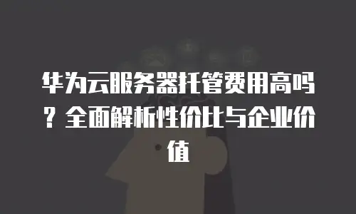 华为云服务器托管费用高吗？全面解析性价比与企业价值