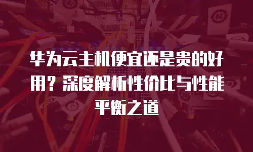 华为云主机便宜还是贵的好用？深度解析性价比与性能平衡之道