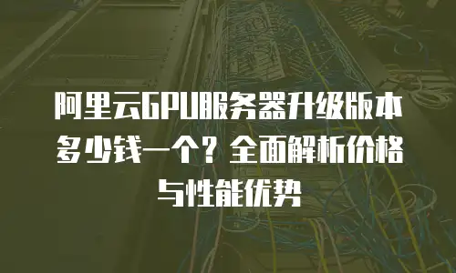 阿里云GPU服务器升级版本多少钱一个？全面解析价格与性能优势