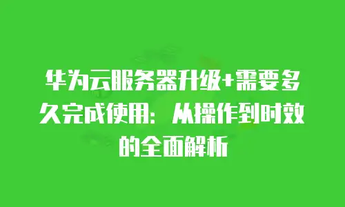 华为云服务器升级+需要多久完成使用：从操作到时效的全面解析