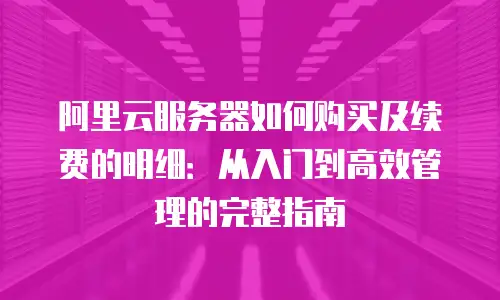阿里云服务器如何购买及续费的明细：从入门到高效管理的完整指南