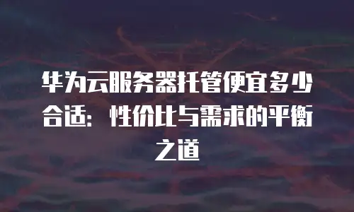 华为云服务器托管便宜多少合适：性价比与需求的平衡之道