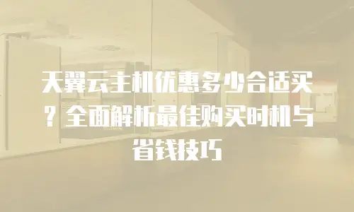 天翼云主机优惠多少合适买？全面解析最佳购买时机与省钱技巧