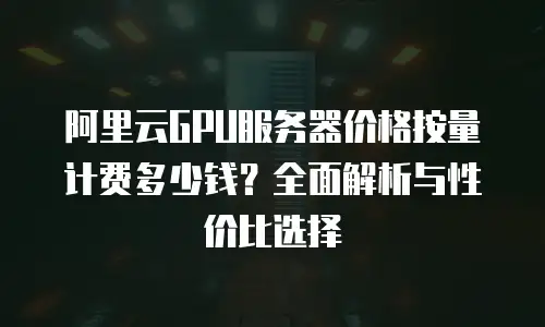 阿里云GPU服务器价格按量计费多少钱？全面解析与性价比选择