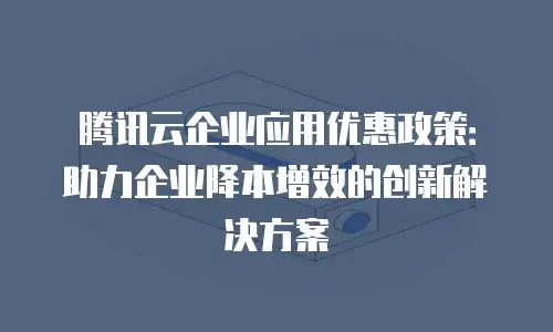 腾讯云企业应用优惠政策：助力企业降本增效的创新解决方案