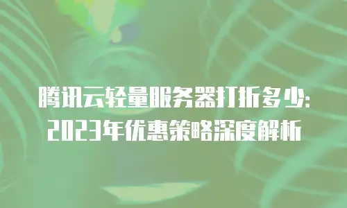 腾讯云轻量服务器打折多少：2023年优惠策略深度解析