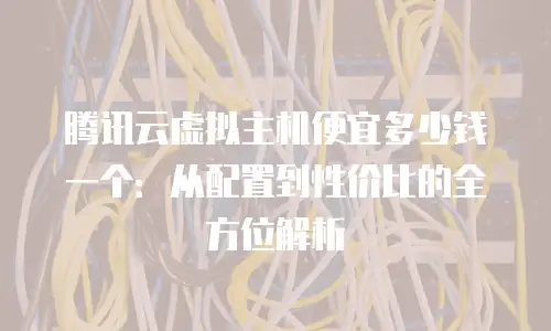腾讯云虚拟主机便宜多少钱一个：从配置到性价比的全方位解析