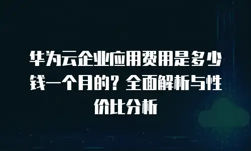 华为云企业应用费用是多少钱一个月的？全面解析与性价比分析
