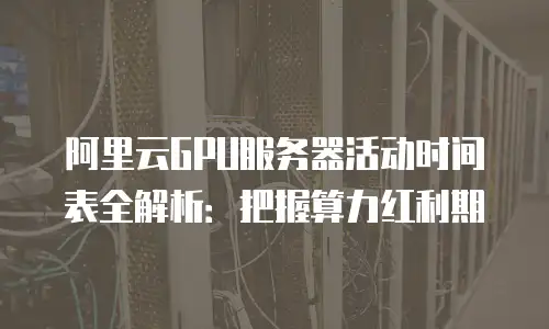 阿里云GPU服务器活动时间表全解析：把握算力红利期