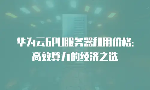 华为云GPU服务器租用价格：高效算力的经济之选
