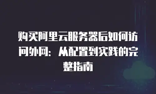 购买阿里云服务器后如何访问外网：从配置到实践的完整指南