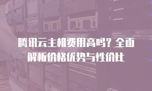 腾讯云主机费用高吗？全面解析价格优势与性价比