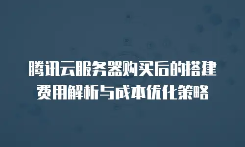 腾讯云服务器购买后的搭建费用解析与成本优化策略