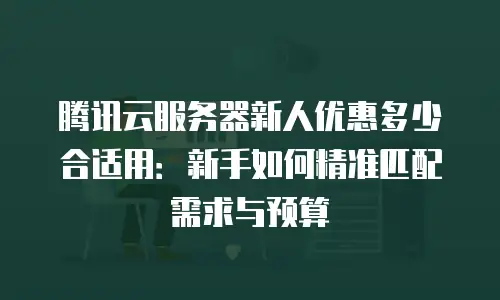 腾讯云服务器新人优惠多少合适用：新手如何精准匹配需求与预算