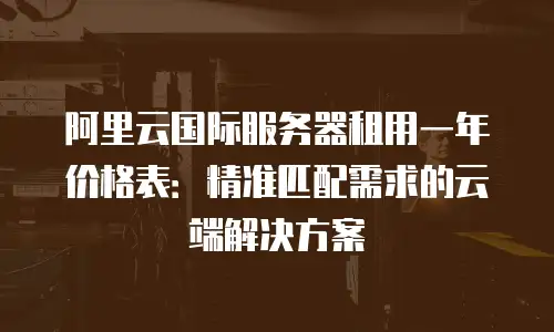 阿里云国际服务器租用一年价格表：精准匹配需求的云端解决方案