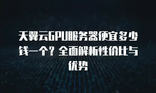 天翼云GPU服务器便宜多少钱一个？全面解析性价比与优势